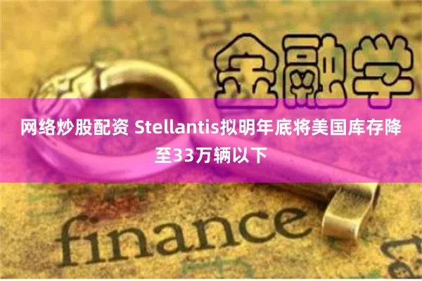 网络炒股配资 Stellantis拟明年底将美国库存降至33万辆以下