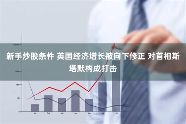 新手炒股条件 英国经济增长被向下修正 对首相斯塔默构成打击