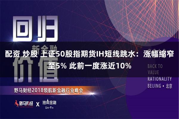 配资 炒股 上证50股指期货IH短线跳水：涨幅缩窄至5% 此前一度涨近10%