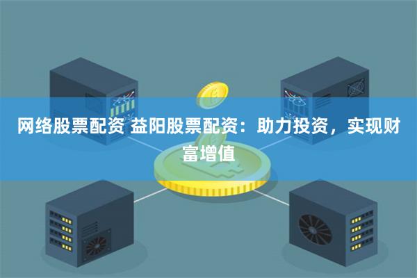 网络股票配资 益阳股票配资：助力投资，实现财富增值