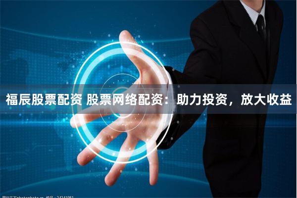 福辰股票配资 股票网络配资：助力投资，放大收益