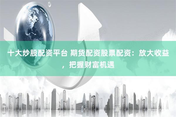 十大炒股配资平台 期货配资股票配资：放大收益，把握财富机遇