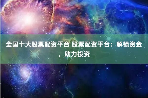 全国十大股票配资平台 股票配资平台：解锁资金，助力投资