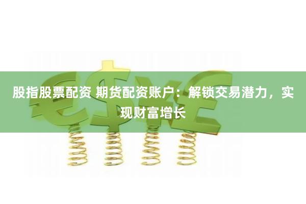 股指股票配资 期货配资账户：解锁交易潜力，实现财富增长