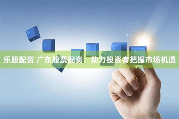 乐股配资 广东股票配资：助力投资者把握市场机遇