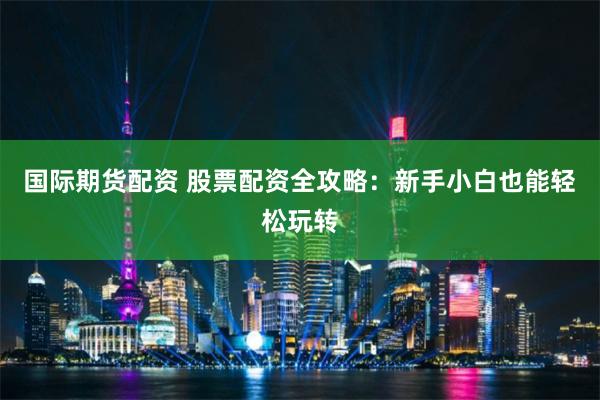 国际期货配资 股票配资全攻略：新手小白也能轻松玩转