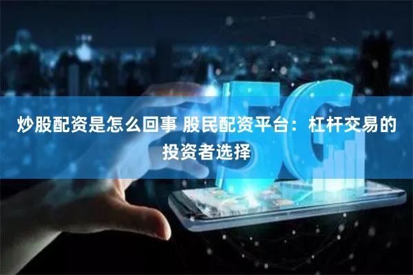 炒股配资是怎么回事 股民配资平台:杠杆交易的投资者选择