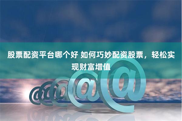 股票配资平台哪个好 如何巧妙配资股票，轻松实现财富增值