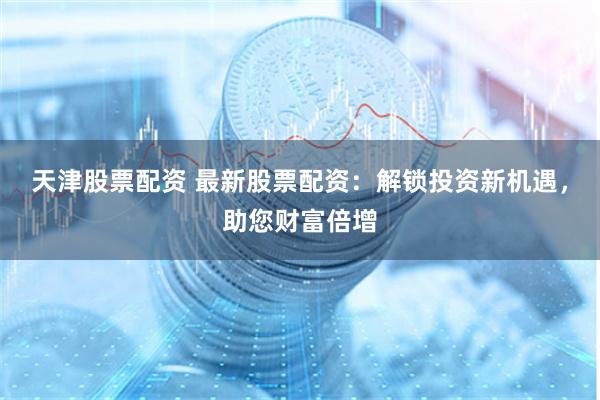 天津股票配资 最新股票配资：解锁投资新机遇，助您财富倍增