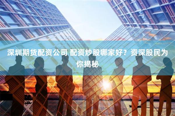 深圳期货配资公司 配资炒股哪家好？资深股民为你揭秘