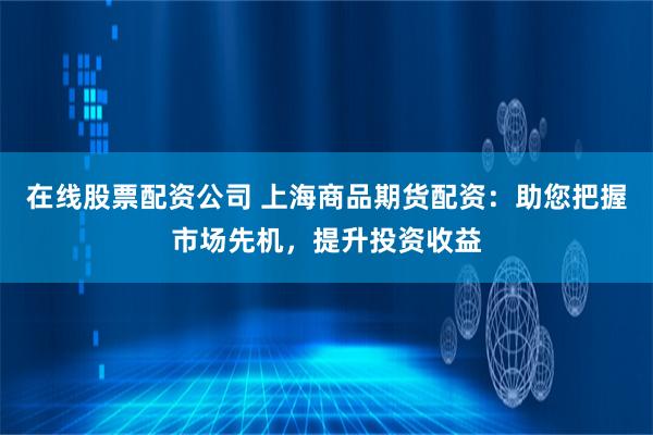 在线股票配资公司 上海商品期货配资：助您把握市场先机，提升投资收益