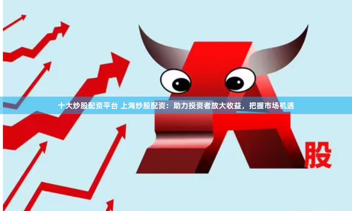 十大炒股配资平台 上海炒股配资：助力投资者放大收益，把握市场机遇